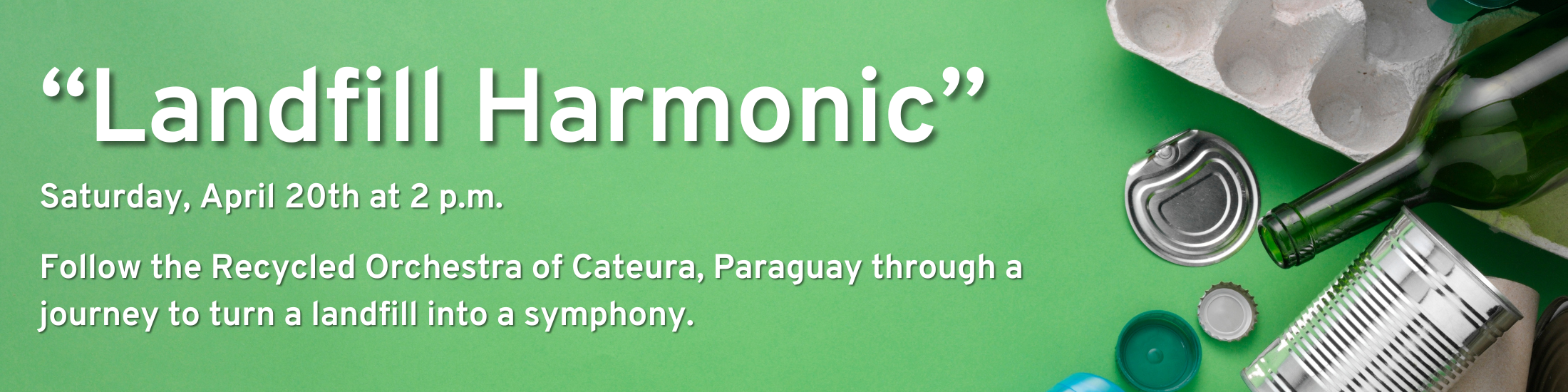 "Landfill Harmonic"; Saturday, April 20th at 2 p.m.; Follow the Recycled Orchestra of Cateura, Paraguay through a journey to turn a landfill into a symphony.