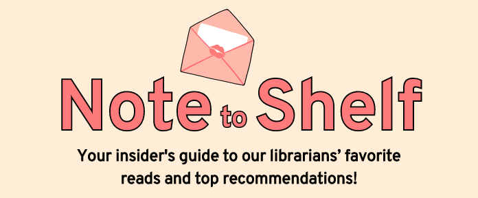 Note to Shelf; Your insider's guide to our librarians' favorite reads and top recommendations!